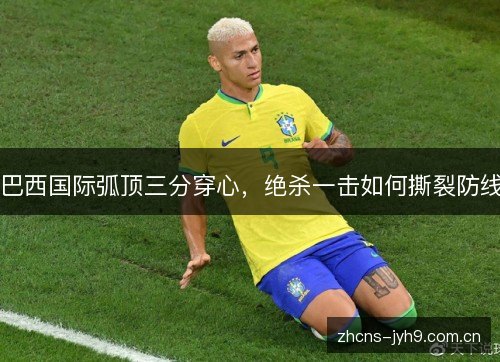 巴西国际弧顶三分穿心,绝杀一击如何撕裂防线 巴西国际弧顶三分穿心,绝杀一击如何撕裂防线
